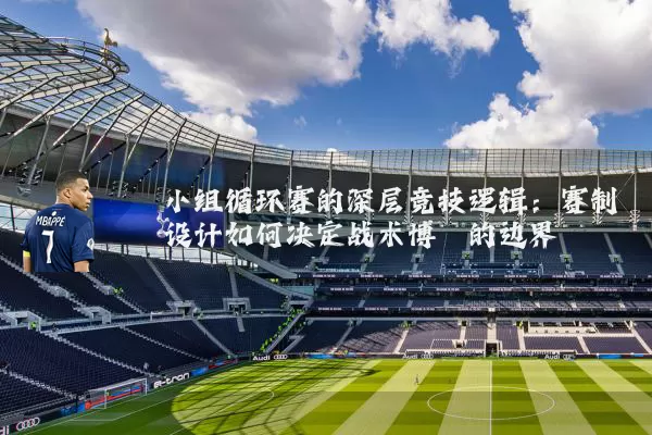 小组循环赛的深层竞技逻辑：赛制设计如何决定战术博弈的边界