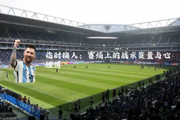 临时换人:赛场上的战术变量与心理博弈